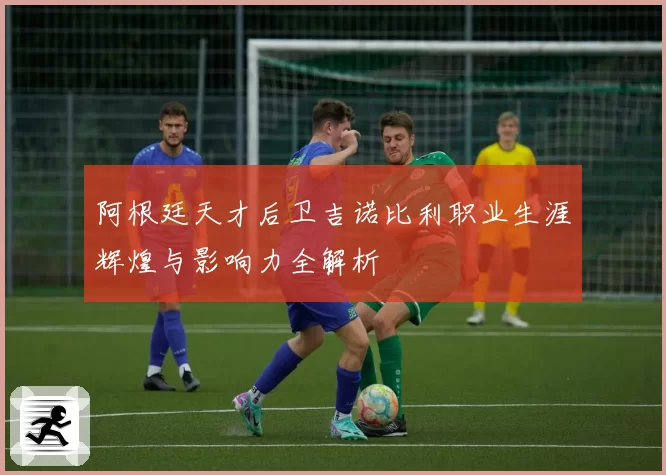 阿根廷天才后卫吉诺比利职业生涯辉煌与影响力全解析