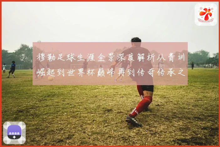 穆勒足球生涯全景深度解析从青训崛起到世界杯巅峰再到传奇传承之路