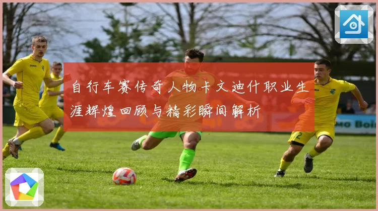自行车赛传奇人物卡文迪什职业生涯辉煌回顾与精彩瞬间解析