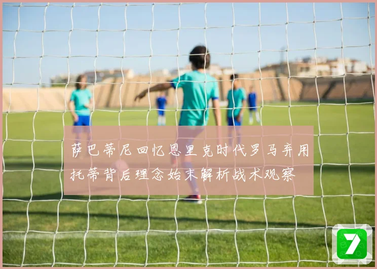 萨巴蒂尼回忆恩里克时代罗马弃用托蒂背后理念始末解析战术观察