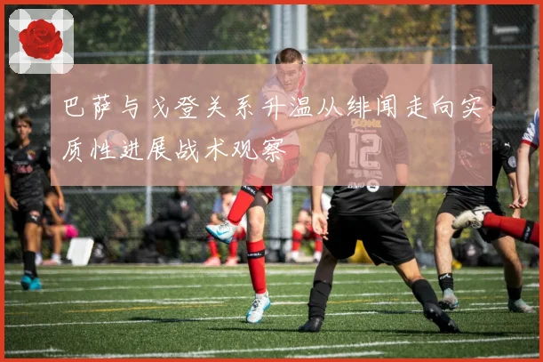 巴萨与戈登关系升温从绯闻走向实质性进展战术观察