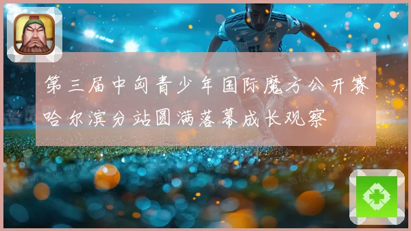 第三届中匈青少年国际魔方公开赛哈尔滨分站圆满落幕成长观察