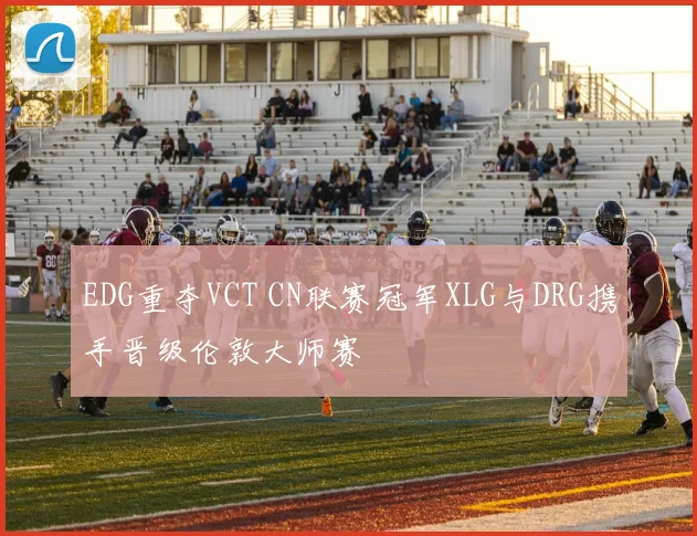 EDG重夺VCT CN联赛冠军XLG与DRG携手晋级伦敦大师赛