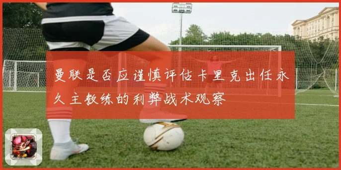 曼联是否应谨慎评估卡里克出任永久主教练的利弊战术观察