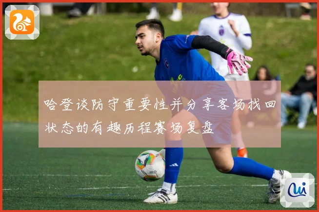 哈登谈防守重要性并分享客场找回状态的有趣历程赛场复盘