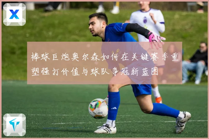 棒球巨炮奥尔森如何在关键赛季重塑强打价值与球队争冠新蓝图