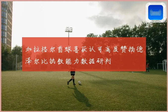 加拉格尔首球喜获认可高度赞扬德泽尔比执教能力数据研判