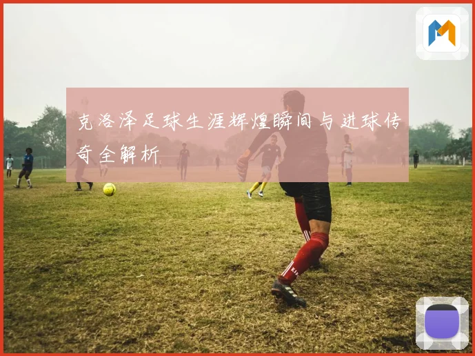 克洛泽足球生涯辉煌瞬间与进球传奇全解析
