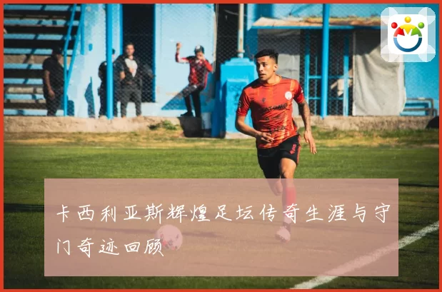 卡西利亚斯辉煌足坛传奇生涯与守门奇迹回顾