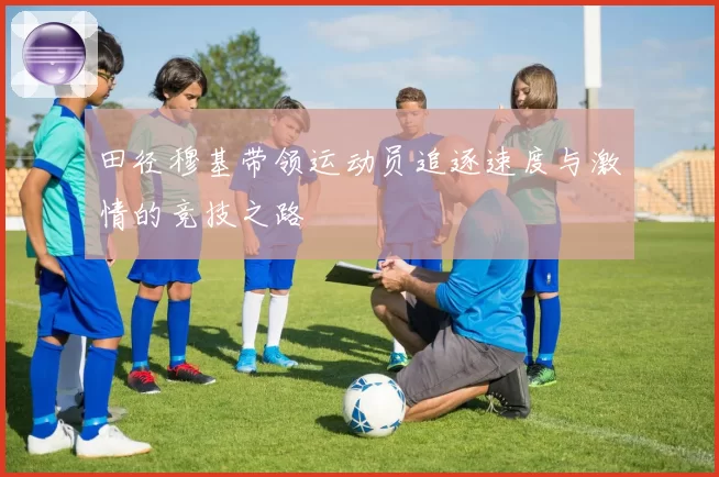 田径穆基带领运动员追逐速度与激情的竞技之路