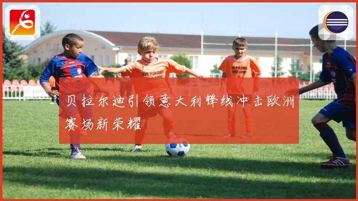 贝拉尔迪引领意大利锋线冲击欧洲赛场新荣耀