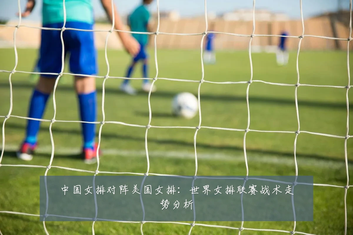 中国女排对阵美国女排:世界女排联赛战术走势分析