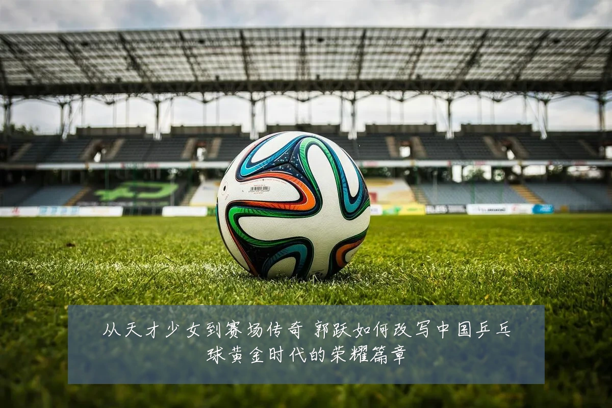 从天才少女到赛场传奇 郭跃如何改写中国乒乓球黄金时代的荣耀篇章