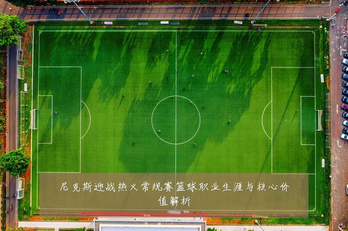 尼克斯迎战热火常规赛篮球职业生涯与核心价值解析