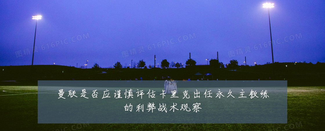 曼联是否应谨慎评估卡里克出任永久主教练的利弊战术观察