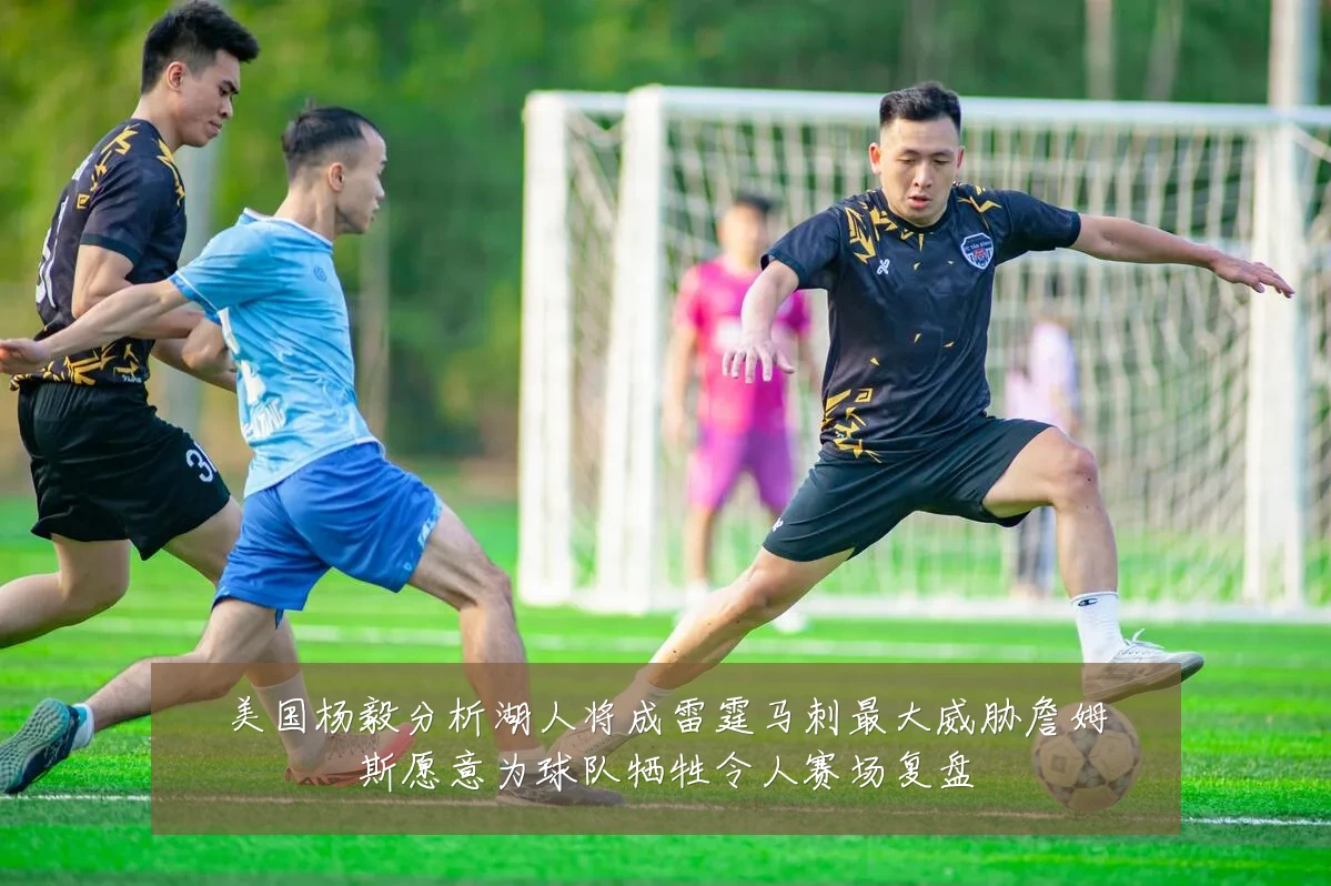 美国杨毅分析湖人将成雷霆马刺最大威胁詹姆斯愿意为球队牺牲令人赛场复盘